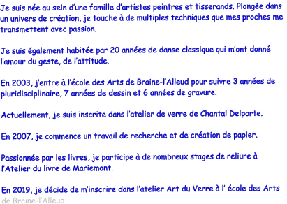 Je suis ne au sein dune famille dartistes peintres et tisserands. Plonge dans un univers de cration, je touche  de multiples techniques que mes proches me transmettent avec passion.  Je suis galement habite par 20 annes de danse classique qui mont donn lamour du geste, de lattitude.  En 2003, jentre  lcole des Arts de Braine-lAlleud pour suivre 3 annes de pluridisciplinaire, 7 annes de dessin et 6 annes de gravure.  Actuellement, je suis inscrite dans latelier de verre de Chantal Delporte.  En 2007, je commence un travail de recherche et de cration de papier.   Passionne par les livres, je participe  de nombreux stages de reliure  lAtelier du livre de Mariemont.  En 2019, je dcide de minscrire dans latelier Art du Verre  l cole des Arts de Braine-lAlleud.