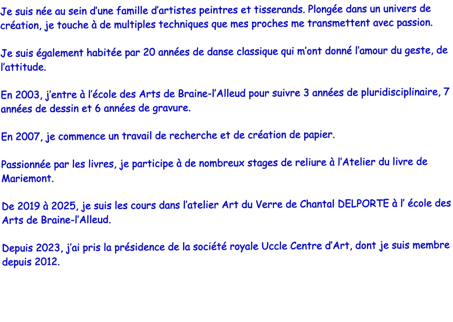Je suis ne au sein dune famille dartistes peintres et tisserands. Plonge dans un univers de cration, je touche  de multiples techniques que mes proches me transmettent avec passion.  Je suis galement habite par 20 annes de danse classique qui mont donn lamour du geste, de lattitude.  En 2003, jentre  lcole des Arts de Braine-lAlleud pour suivre 3 annes de pluridisciplinaire, 7 annes de dessin et 6 annes de gravure.  En 2007, je commence un travail de recherche et de cration de papier.   Passionne par les livres, je participe  de nombreux stages de reliure  lAtelier du livre de Mariemont.  De 2019  2025, je suis les cours dans latelier Art du Verre de Chantal DELPORTE  l cole des Arts de Braine-lAlleud.  Depuis 2023, jai pris la prsidence de la socit royale Uccle Centre dArt, dont je suis membre depuis 2012.